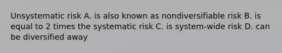 Unsystematic risk A. is also known as nondiversifiable risk B. is equal to 2 times the systematic risk C. is system-wide risk D. can be diversified away