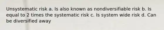 Unsystematic risk a. Is also known as nondiversifiable risk b. Is equal to 2 times the systematic risk c. Is system wide risk d. Can be diversified away