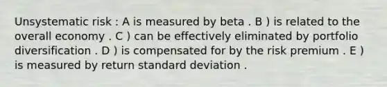 Unsystematic risk : A is measured by beta . B ) is related to the overall economy . C ) can be effectively eliminated by portfolio diversification . D ) is compensated for by the risk premium . E ) is measured by return standard deviation .