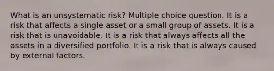 What is an unsystematic risk? Multiple choice question. It is a risk that affects a single asset or a small group of assets. It is a risk that is unavoidable. It is a risk that always affects all the assets in a diversified portfolio. It is a risk that is always caused by external factors.