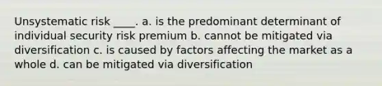 Unsystematic risk ____. a. is the predominant determinant of individual security risk premium b. cannot be mitigated via diversification c. is caused by factors affecting the market as a whole d. can be mitigated via diversification