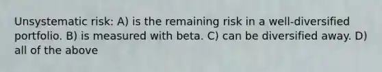 Unsystematic risk: A) is the remaining risk in a well-diversified portfolio. B) is measured with beta. C) can be diversified away. D) all of the above