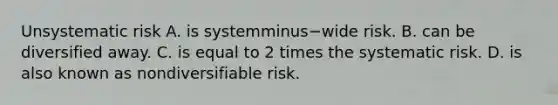 Unsystematic risk A. is systemminus−wide risk. B. can be diversified away. C. is equal to 2 times the systematic risk. D. is also known as nondiversifiable risk.