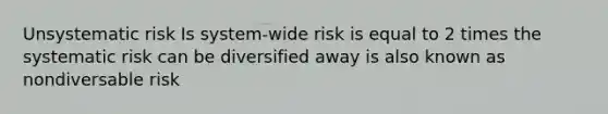 Unsystematic risk Is system-wide risk is equal to 2 times the systematic risk can be diversified away is also known as nondiversable risk