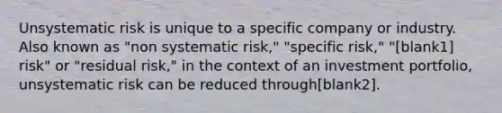 Unsystematic risk is unique to a specific company or industry. Also known as "non systematic risk," "specific risk," "[blank1] risk" or "residual risk," in the context of an investment portfolio, unsystematic risk can be reduced through[blank2].