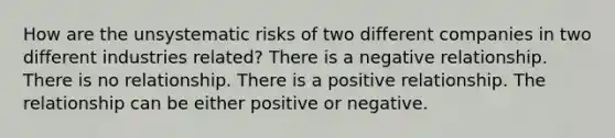 How are the unsystematic risks of two different companies in two different industries related? There is a negative relationship. There is no relationship. There is a positive relationship. The relationship can be either positive or negative.