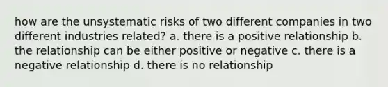 how are the unsystematic risks of two different companies in two different industries related? a. there is a positive relationship b. the relationship can be either positive or negative c. there is a negative relationship d. there is no relationship