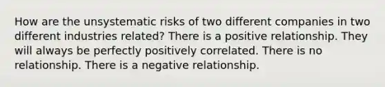 How are the unsystematic risks of two different companies in two different industries related? There is a positive relationship. They will always be perfectly positively correlated. There is no relationship. There is a negative relationship.