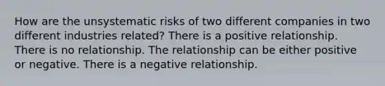 How are the unsystematic risks of two different companies in two different industries related? There is a positive relationship. There is no relationship. The relationship can be either positive or negative. There is a negative relationship.