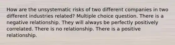 How are the unsystematic risks of two different companies in two different industries related? Multiple choice question. There is a negative relationship. They will always be perfectly positively correlated. There is no relationship. There is a positive relationship.