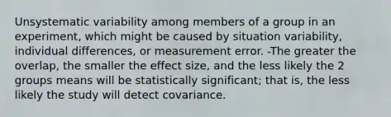 Unsystematic variability among members of a group in an experiment, which might be caused by situation variability, individual differences, or measurement error. -The greater the overlap, the smaller the effect size, and the less likely the 2 groups means will be statistically significant; that is, the less likely the study will detect covariance.