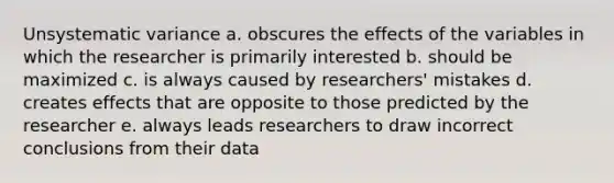 Unsystematic variance a. obscures the effects of the variables in which the researcher is primarily interested b. should be maximized c. is always caused by researchers' mistakes d. creates effects that are opposite to those predicted by the researcher e. always leads researchers to draw incorrect conclusions from their data