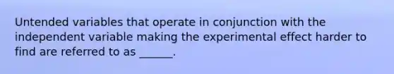 Untended variables that operate in conjunction with the independent variable making the experimental effect harder to find are referred to as ______.