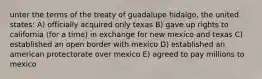 unter the terms of the treaty of guadalupe hidalgo, the united states: A) officially acquired only texas B) gave up rights to california (for a time) in exchange for new mexico and texas C) established an open border with mexico D) established an american protectorate over mexico E) agreed to pay millions to mexico