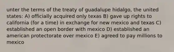 unter the terms of the treaty of guadalupe hidalgo, the united states: A) officially acquired only texas B) gave up rights to california (for a time) in exchange for new mexico and texas C) established an open border with mexico D) established an american protectorate over mexico E) agreed to pay millions to mexico