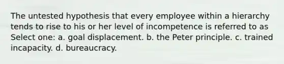 The untested hypothesis that every employee within a hierarchy tends to rise to his or her level of incompetence is referred to as Select one: a. goal displacement. b. the Peter principle. c. trained incapacity. d. bureaucracy.