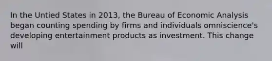 In the Untied States in 2013, the Bureau of Economic Analysis began counting spending by firms and individuals omniscience's developing entertainment products as investment. This change will