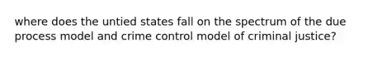 where does the untied states fall on the spectrum of the due process model and crime control model of criminal justice?