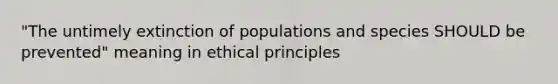 "The untimely extinction of populations and species SHOULD be prevented" meaning in ethical principles