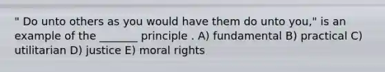 " Do unto others as you would have them do unto you," is an example of the _______ principle . A) fundamental B) practical C) utilitarian D) justice E) moral rights