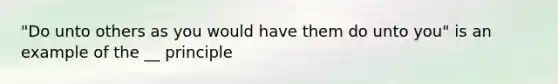"Do unto others as you would have them do unto you" is an example of the __ principle
