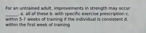 For an untrained adult, improvements in strength may occur ______. a. all of these b. with specific exercise prescription c. within 5-7 weeks of training if the individual is consistent d. within the first week of training