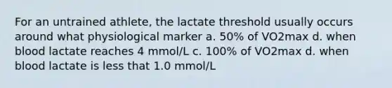 For an untrained athlete, the lactate threshold usually occurs around what physiological marker a. 50% of VO2max d. when blood lactate reaches 4 mmol/L c. 100% of VO2max d. when blood lactate is less that 1.0 mmol/L