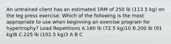 An untrained client has an estimated 1RM of 250 lb (113.5 kg) on the leg press exercise. Which of the following is the most appropriate to use when beginning an exercise program for hypertrophy? Load Repetitions A.160 lb (72.5 kg)10 B.200 lb (91 kg)6 C.225 lb (102.5 kg)3 A B C