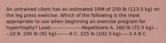 An untrained client has an estimated 1RM of 250 lb (113.5 kg) on the leg press exercise. Which of the following is the most appropriate to use when beginning an exercise program for hypertrophy? Load-------------------Repetitions A. 160 lb (72.5 kg)-----10 B. 200 lb (91 kg)--------6 C. 225 lb (102.5 kg)-----3 A B C