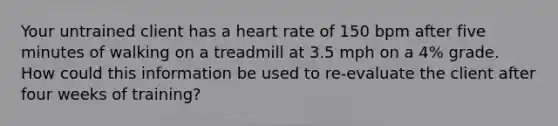 Your untrained client has a heart rate of 150 bpm after five minutes of walking on a treadmill at 3.5 mph on a 4% grade. How could this information be used to re-evaluate the client after four weeks of training?