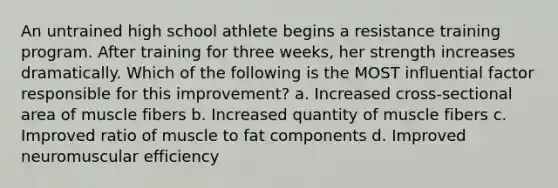 An untrained high school athlete begins a resistance training program. After training for three weeks, her strength increases dramatically. Which of the following is the MOST influential factor responsible for this improvement? a. Increased cross-sectional area of muscle fibers b. Increased quantity of muscle fibers c. Improved ratio of muscle to fat components d. Improved neuromuscular efficiency