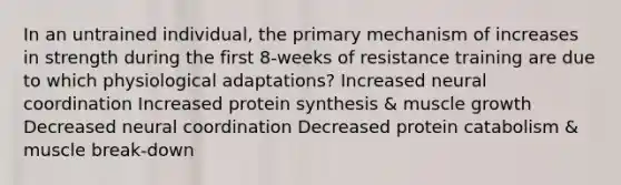 In an untrained individual, the primary mechanism of increases in strength during the first 8-weeks of resistance training are due to which physiological adaptations? Increased neural coordination Increased protein synthesis & muscle growth Decreased neural coordination Decreased protein catabolism & muscle break-down