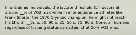 In untrained individuals, the lactate threshold (LT) occurs at around __% of VO2 max while in elite endurance athletes like Frank Shorter the 1976 Olympic champion, he might not reach his LT until __%. a. 50, 90 b. 25, 50 c. 75, 90 d. None, all humans regardless of training status can attain LT at 50% VO2 max.