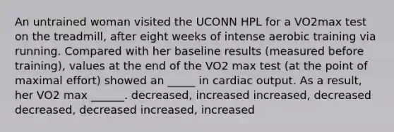 An untrained woman visited the UCONN HPL for a VO2max test on the treadmill, after eight weeks of intense aerobic training via running. Compared with her baseline results (measured before training), values at the end of the VO2 max test (at the point of maximal effort) showed an _____ in cardiac output. As a result, her VO2 max ______. decreased, increased increased, decreased decreased, decreased increased, increased