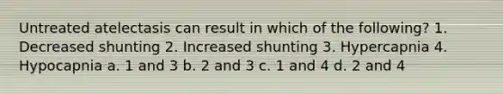 Untreated atelectasis can result in which of the following? 1. Decreased shunting 2. Increased shunting 3. Hypercapnia 4. Hypocapnia a. 1 and 3 b. 2 and 3 c. 1 and 4 d. 2 and 4