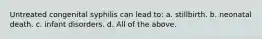 Untreated congenital syphilis can lead to: a. stillbirth. b. neonatal death. c. infant disorders. d. All of the above.