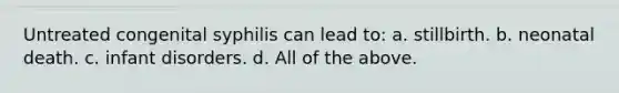 Untreated congenital syphilis can lead to: a. stillbirth. b. neonatal death. c. infant disorders. d. All of the above.
