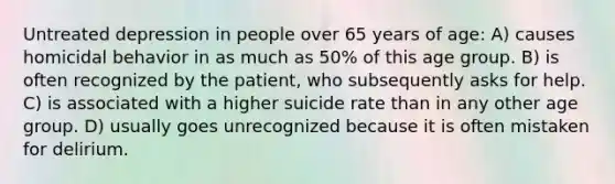 Untreated depression in people over 65 years of age: A) causes homicidal behavior in as much as 50% of this age group. B) is often recognized by the patient, who subsequently asks for help. C) is associated with a higher suicide rate than in any other age group. D) usually goes unrecognized because it is often mistaken for delirium.