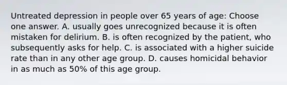 Untreated depression in people over 65 years of age: Choose one answer. A. usually goes unrecognized because it is often mistaken for delirium. B. is often recognized by the patient, who subsequently asks for help. C. is associated with a higher suicide rate than in any other age group. D. causes homicidal behavior in as much as 50% of this age group.