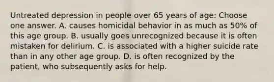 Untreated depression in people over 65 years of age: Choose one answer. A. causes homicidal behavior in as much as 50% of this age group. B. usually goes unrecognized because it is often mistaken for delirium. C. is associated with a higher suicide rate than in any other age group. D. is often recognized by the patient, who subsequently asks for help.