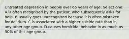 Untreated depression in people over 65 years of age: Select one: A.is often recognized by the patient, who subsequently asks for help. B.usually goes unrecognized because it is often mistaken for delirium. C.is associated with a higher suicide rate than in any other age group. D.causes homicidal behavior in as much as 50% of this age group.