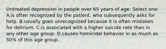 Untreated depression in people over 65 years of age: Select one: A.is often recognized by the patient, who subsequently asks for help. B.usually goes unrecognized because it is often mistaken for delirium. C.is associated with a higher suicide rate than in any other age group. D.causes homicidal behavior in as much as 50% of this age group.