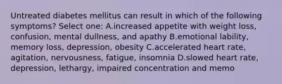 Untreated diabetes mellitus can result in which of the following symptoms? Select one: A.increased appetite with weight loss, confusion, mental dullness, and apathy B.emotional lability, memory loss, depression, obesity C.accelerated heart rate, agitation, nervousness, fatigue, insomnia D.slowed heart rate, depression, lethargy, impaired concentration and memo