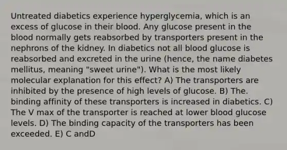 Untreated diabetics experience hyperglycemia, which is an excess of glucose in their blood. Any glucose present in the blood normally gets reabsorbed by transporters present in the nephrons of the kidney. In diabetics not all blood glucose is reabsorbed and excreted in the urine (hence, the name diabetes mellitus, meaning "sweet urine"). What is the most likely molecular explanation for this effect? A) The transporters are inhibited by the presence of high levels of glucose. B) The. binding affinity of these transporters is increased in diabetics. C) The V max of the transporter is reached at lower blood glucose levels. D) The binding capacity of the transporters has been exceeded. E) C andD