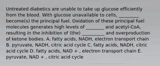 Untreated diabetics are unable to take up glucose efficiently from the blood. With glucose unavailable to cells, _________ become(s) the principal fuel. Oxidation of these principal fuel molecules generates high levels of ________ and acetyl-CoA, resulting in the inhibition of (the) __________ and overproduction of ketone bodies. A. fatty acids, NADH, electron transport chain B. pyruvate, NADH, citric acid cycle C. fatty acids, NADH, citric acid cycle D. fatty acids, NAD + , electron transport chain E. pyruvate, NAD + , citric acid cycle