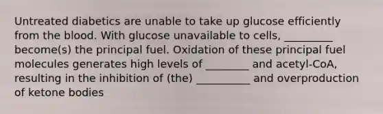 Untreated diabetics are unable to take up glucose efficiently from the blood. With glucose unavailable to cells, _________ become(s) the principal fuel. Oxidation of these principal fuel molecules generates high levels of ________ and acetyl-CoA, resulting in the inhibition of (the) __________ and overproduction of ketone bodies