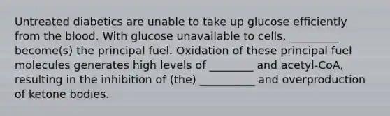 Untreated diabetics are unable to take up glucose efficiently from <a href='https://www.questionai.com/knowledge/k7oXMfj7lk-the-blood' class='anchor-knowledge'>the blood</a>. With glucose unavailable to cells, _________ become(s) the principal fuel. Oxidation of these principal fuel molecules generates high levels of ________ and acetyl-CoA, resulting in the inhibition of (the) __________ and overproduction of <a href='https://www.questionai.com/knowledge/kR9thwvAYz-ketone-bodies' class='anchor-knowledge'>ketone bodies</a>.