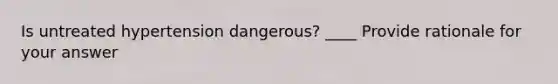 Is untreated hypertension dangerous? ____ Provide rationale for your answer