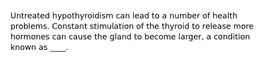 Untreated hypothyroidism can lead to a number of health problems. Constant stimulation of the thyroid to release more hormones can cause the gland to become larger, a condition known as ____.