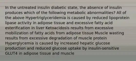 In the untreated insulin diabetic state, the absence of insulin produces which of the following metabolic abnormalities? All of the above Hypertriglyceridemia is caused by reduced lipoprotein lipase activity in adipose tissue and excessive fatty acid esterification in liver Ketoacidosis results from excessive mobilization of fatty acids from adipose tissue Muscle wasting results from excessive degradation of muscle protein Hyperglycemia is caused by increased hepatic glucose production and reduced glucose uptake by insulin-sensitive GLUT4 in adipose tissue and muscle